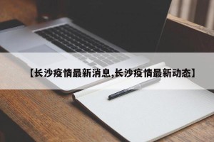 【长沙疫情最新消息,长沙疫情最新动态】