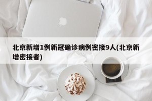 北京新增1例新冠确诊病例密接9人(北京新增密接者)