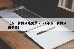 【五一收费公路免费,2021年五一收费公路免费】