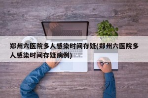 郑州六医院多人感染时间存疑(郑州六医院多人感染时间存疑病例)