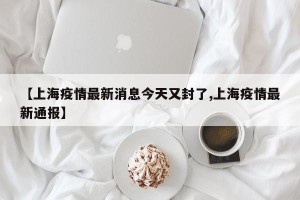 【上海疫情最新消息今天又封了,上海疫情最新通报】