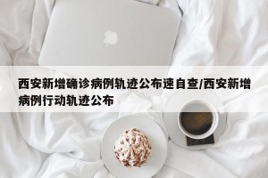 西安新增确诊病例轨迹公布速自查/西安新增病例行动轨迹公布