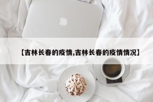 【吉林长春的疫情,吉林长春的疫情情况】