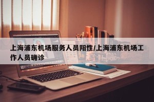 上海浦东机场服务人员阳性/上海浦东机场工作人员确诊