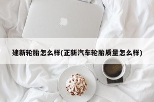 建新轮胎怎么样(正新汽车轮胎质量怎么样)