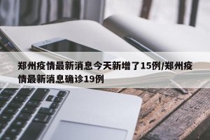 郑州疫情最新消息今天新增了15例/郑州疫情最新消息确诊19例