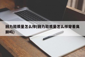 回力鞋质量怎么样(回力鞋质量怎么样穿着臭脚吗)