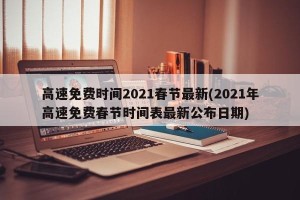 高速免费时间2021春节最新(2021年高速免费春节时间表最新公布日期)